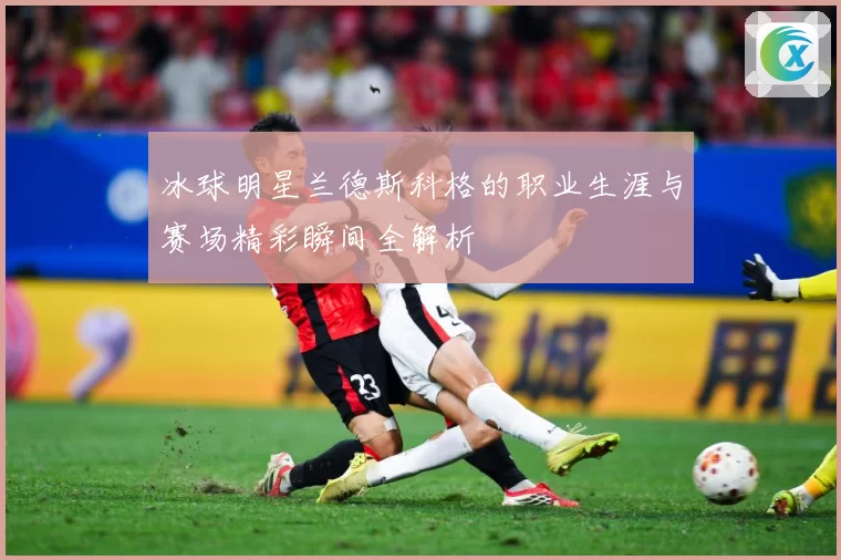 冰球明星兰德斯科格的职业生涯与赛场精彩瞬间全解析
