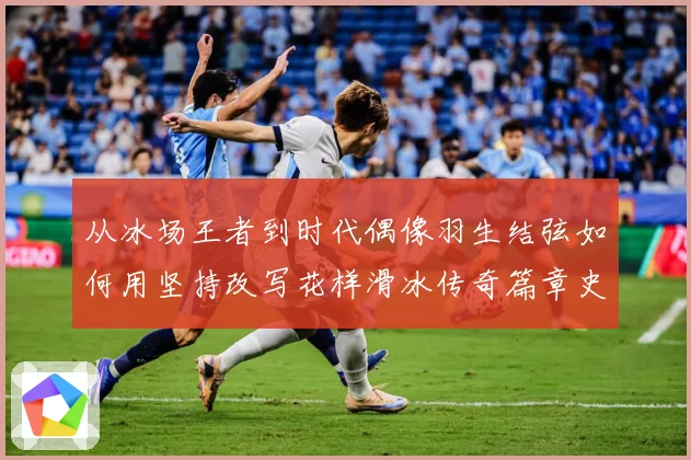 从冰场王者到时代偶像羽生结弦如何用坚持改写花样滑冰传奇篇章史