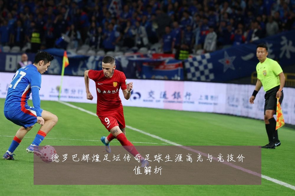 德罗巴辉煌足坛传奇足球生涯高光与竞技价值解析